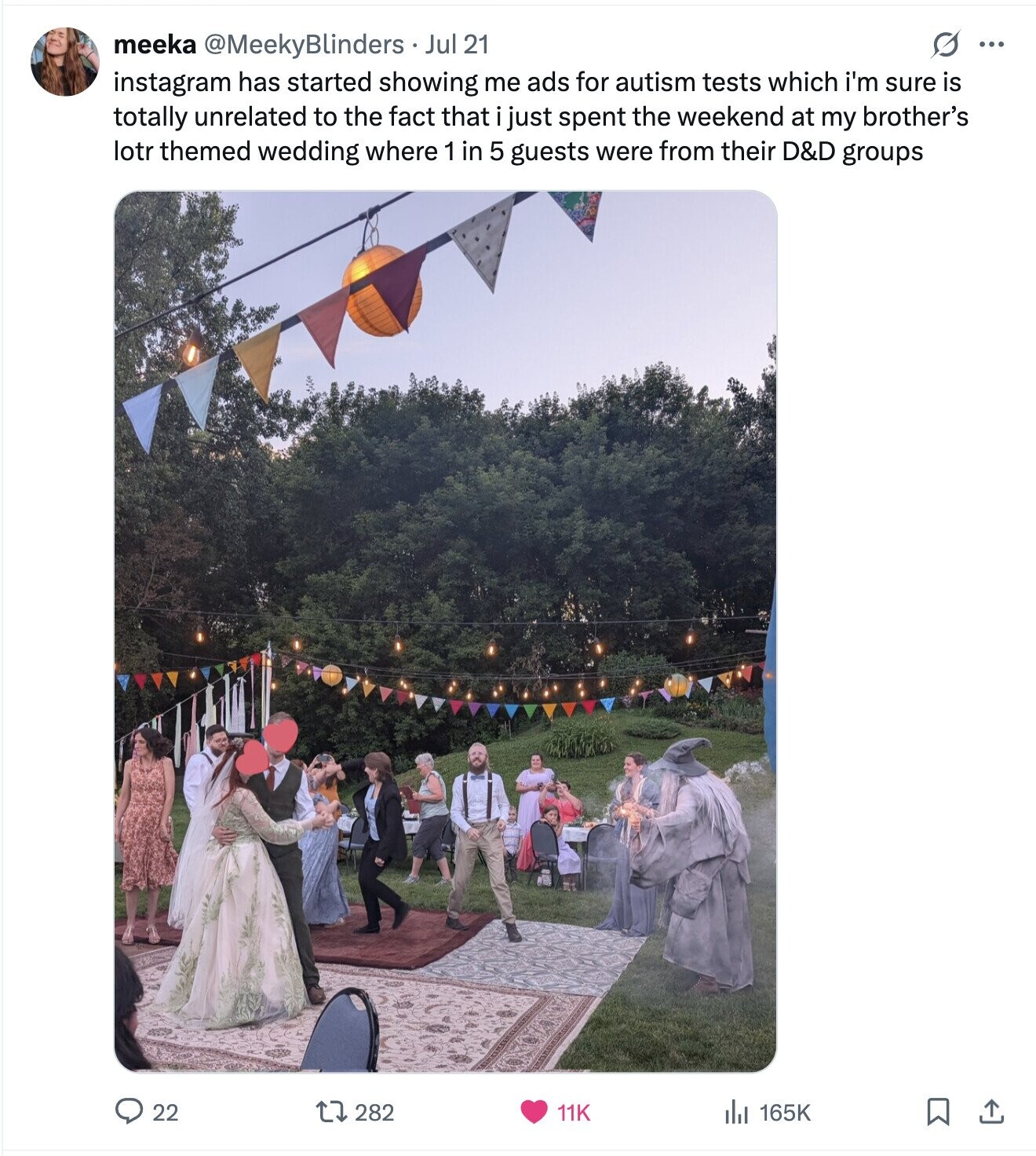 O ... meeka @MeekyBlinders Jul 21 instagram has started showing me ads for autism tests which i'm sure is totally unrelated to the fact that just spent the weekend at my brother's lotr themed wedding where 1 in 5 guests were from their D&D groups 22 282 11K del 165K