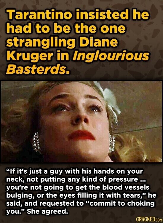 Tarantino insisted he had to be the one strangling Diane Kruger in Inglourious Basterds. If it's just a guy with his hands on your neck, not putting any kind of pressure... you're not going to get the blood vessels bulging, or the eyes filling it with tears, he said, and requested to commit to choking you. She agreed. CRACKED.COM