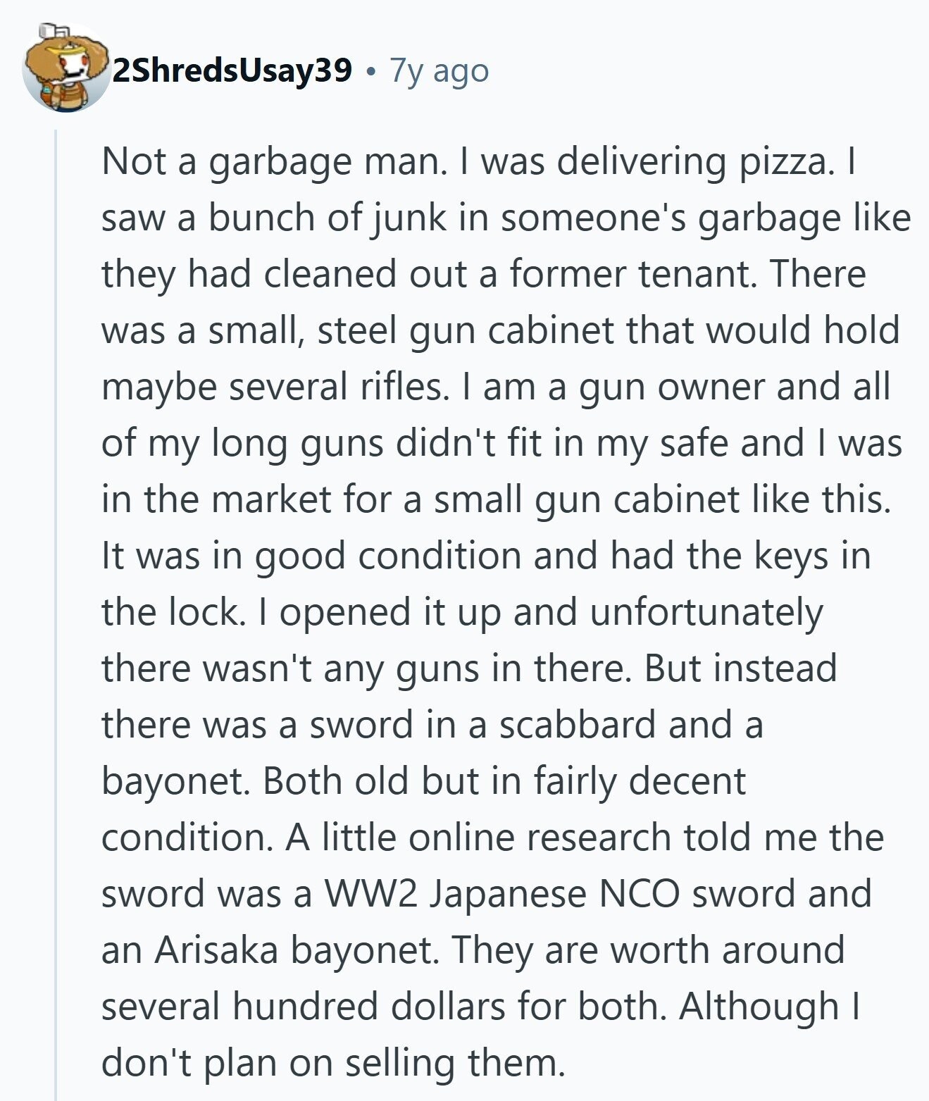 2ShredsUsay39 7y ago Not a garbage man. I was delivering pizza. I saw a bunch of junk in someone's garbage like they had cleaned out a former tenant. There was a small, steel gun cabinet that would hold maybe several rifles. I am a gun owner and all of my long guns didn't fit in my safe and I was in the market for a small gun cabinet like this. It was in good condition and had the keys in the lock. I opened it up and unfortunately there wasn't any guns in there. But instead there was a sword 