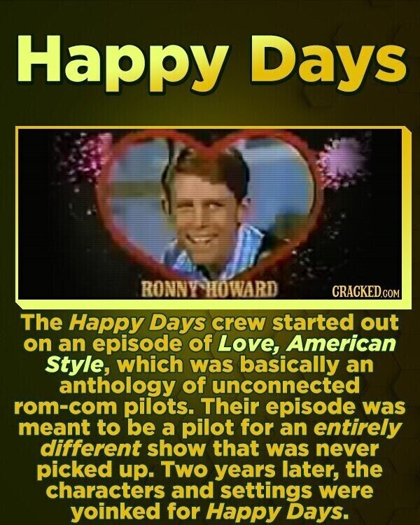 Happy Days RONNY-HOWARD CRACKED.COM The Happy Days crew started out on an episode of Love, American Style, which was basically an anthology of unconnected rom-com pilots. Their episode was meant to be a pilot for an entirely different show that was never picked up. Two years later, the characters and settings were yoinked for Happy Days.