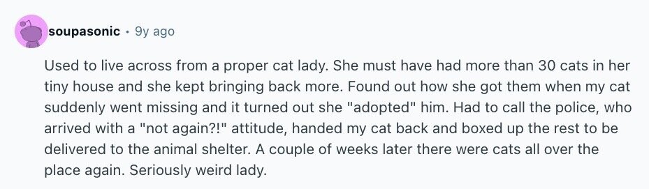soupasonic 9y ago Used to live across from a proper cat lady. She must have had more than 30 cats in her tiny house and she kept bringing back more. Found out how she got them when my cat suddenly went missing and it turned out she adopted him. Had to call the police, who arrived with a not again?! attitude, handed my cat back and boxed up the rest to be delivered to the animal shelter. A couple of weeks later there were cats all over the place again. Seriously weird lady.