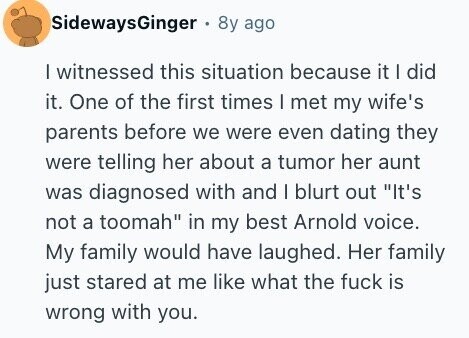 SidewaysGinger 8y ago I witnessed this situation because it I did it. One of the first times I met my wife's parents before we were even dating they were telling her about a tumor her aunt was diagnosed with and I blurt out It's not a toomah in my best Arnold voice. My family would have laughed. Her family just stared at me like what the fuck is wrong with you.