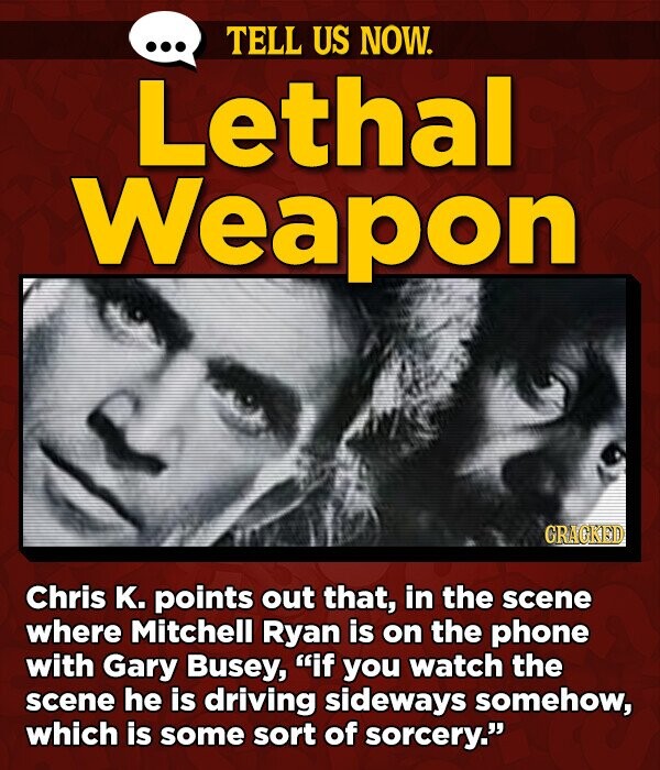 TELL US NOW. Lethal Weapon GRAGKED Chris K. points out that, in the scene where Mitchell Ryan is on the phone with Gary Busey, if you watch the scene he is driving sideways somehow, which is some sort of sorcery.