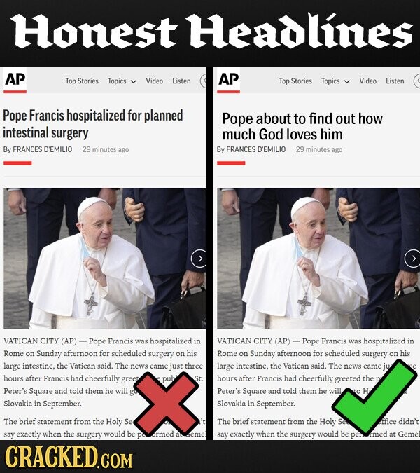 Honest Headlines AP Top Stories Topics AP Video Listen Top Stories Topics Video Listen Pope Francis hospitalized for planned Pope about to find out how intestinal surgery much God loves him By FRANCES D'EMILIO 29 minutes ago By FRANCES D'EMILIO 29 minutes ago VATICAN CITY (AP) Pope Francis was hospitalized in VATICAN CITY (AP) Pope Francis was hospitalized in Rome on Sunday afternoon for scheduled surgery on his Rome on Sunday afternoon for scheduled surgery on his large intestine, the Vatican said. The just three news came large intestine, the Vatican said. The news came jue hours after Francis had