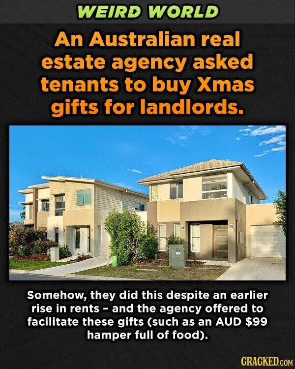WEIRD WORLD An Australian real estate agency asked tenants to buy Xmas gifts for landlords. Somehow, they did this despite an earlier rise in rents - and the agency offered to facilitate these gifts (such as an AUD $99 hamper full of food). CRACKED.COM