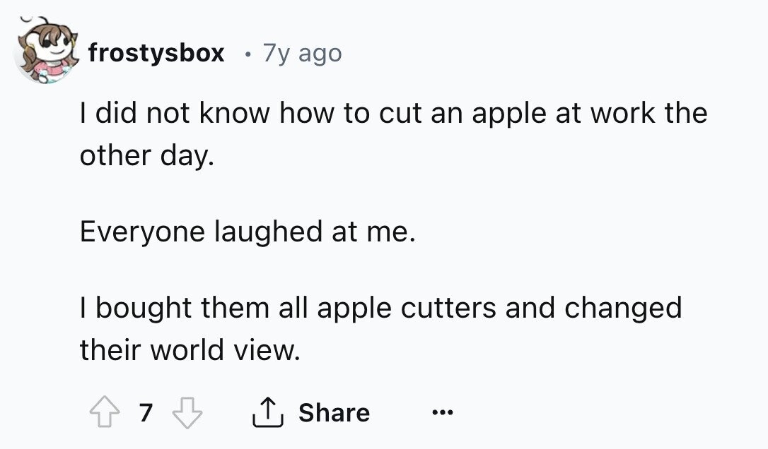 frostysbox 0 7y ago I did not know how to cut an apple at work the other day. Everyone laughed at me. I bought them all apple cutters and changed their world view. 7 Share ... 