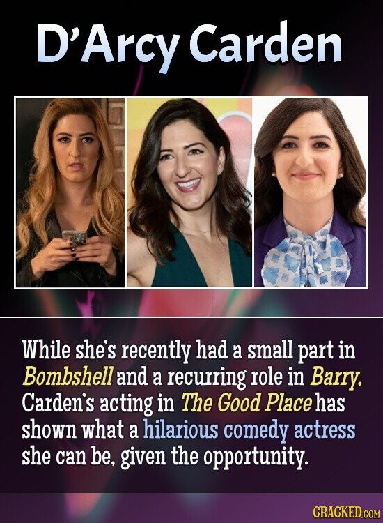D'Arcy Carden While she's recently had a small part in Bombshell and a recurring role in Barry, Carden's acting in The Good Place has shown what a hilarious comedy actress she can be, given the opportunity. CRACKED.COM