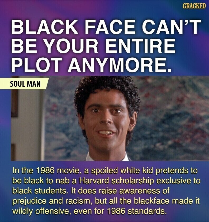 CRACKED BLACK FACE CAN'T BE YOUR ENTIRE PLOT ANYMORE. SOUL MAN In the 1986 movie, a spoiled white kid pretends to be black to nab a Harvard scholarship exclusive to black students. It does raise awareness of prejudice and racism, but all the blackface made it wildly offensive, even for 1986 standards.
