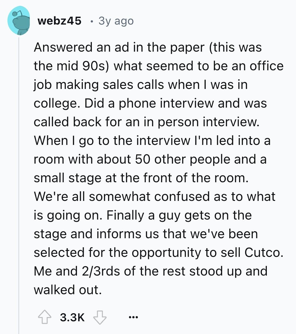 webz45 3y ago Answered an ad in the paper (this was the mid 90s) what seemed to be an office job making sales calls when I was in college. Did a phone interview and was called back for an in person interview. When I go to the interview I'm led into a room with about 50 other people and a small stage at the front of the room. We're all somewhat confused as to what is going on. Finally a guy gets on the stage and informs us that we've been selected for the opportunity to sell Cutco. Me and