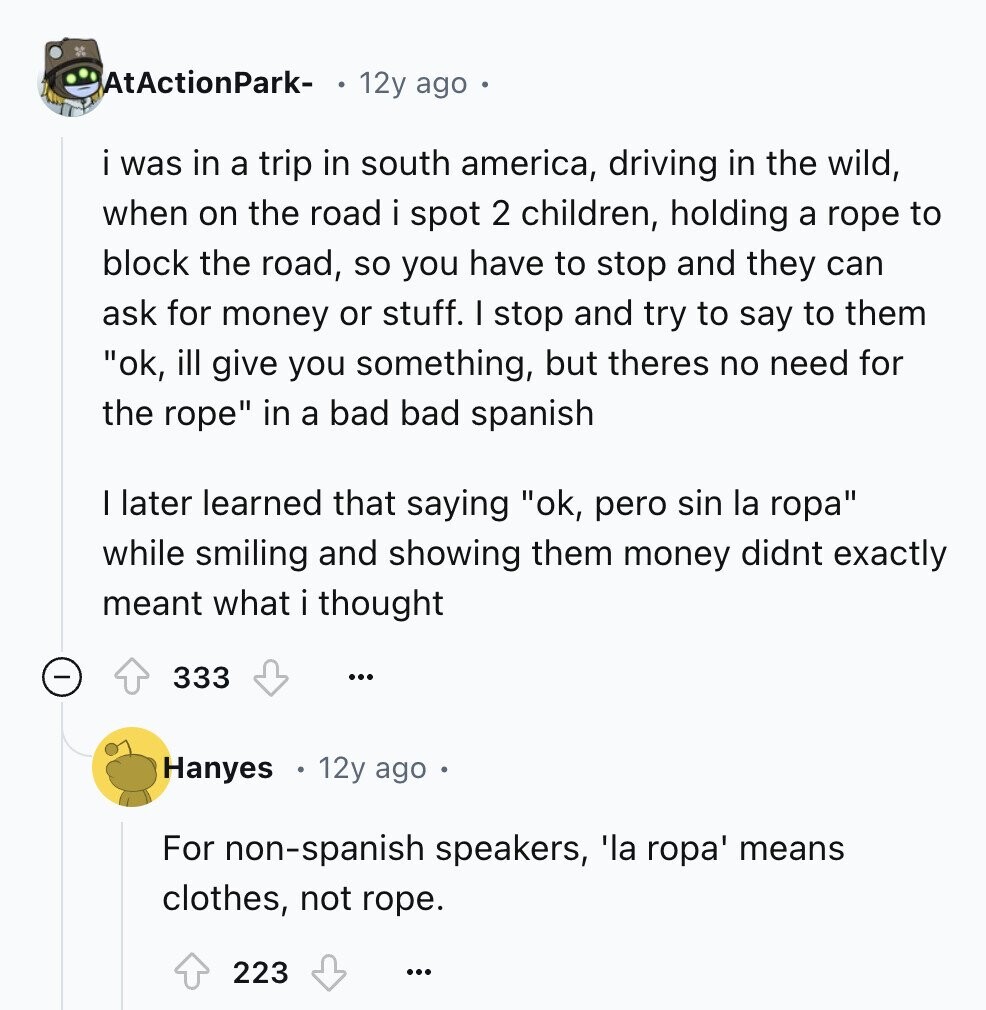 AtActionPark- 12y ago was in a trip in south america, driving in the wild, when on the road i spot 2 children, holding a rope to block the road, so you have to stop and they can ask for money or stuff. I stop and try to say to them ok, ill give you something, but theres no need for the rope in a bad bad spanish I later learned that saying ok, pero sin la ropa while smiling and showing them money didnt exactly meant what i thought 333 ... Hanyes 12y ago For non-spanish speakers, 'la ropa' means