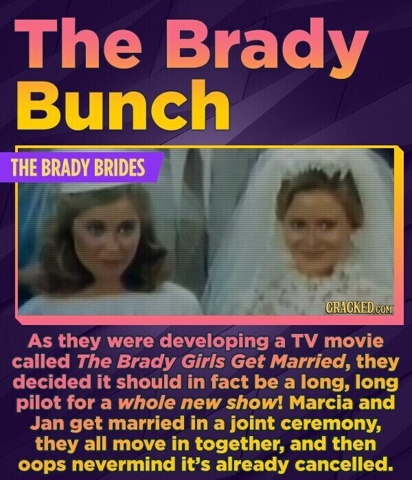 The Brady Bunch THE BRADY BRIDES CRACKED.COM As they were developing a TV movie called The Brady Girls Get Married, they decided it should in fact be a long, long pilot for a whole new show! Marcia and Jan get married in a joint ceremony, they all move in together, and then oops nevermind it's already cancelled.