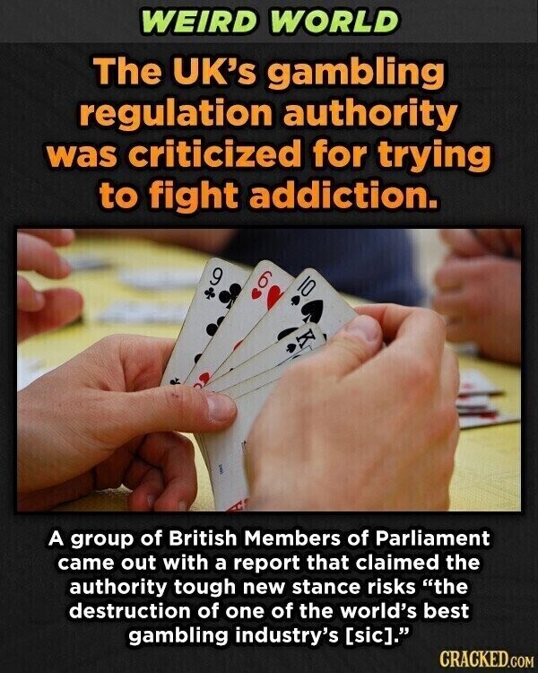 WEIRD WORLD The UK's gambling regulation authority was criticized for trying to fight addiction. 9 6 A group of British Members of Parliament came out with a report that claimed the authority tough new stance risks the destruction of one of the world's best gambling industry's . CRACKED.COM