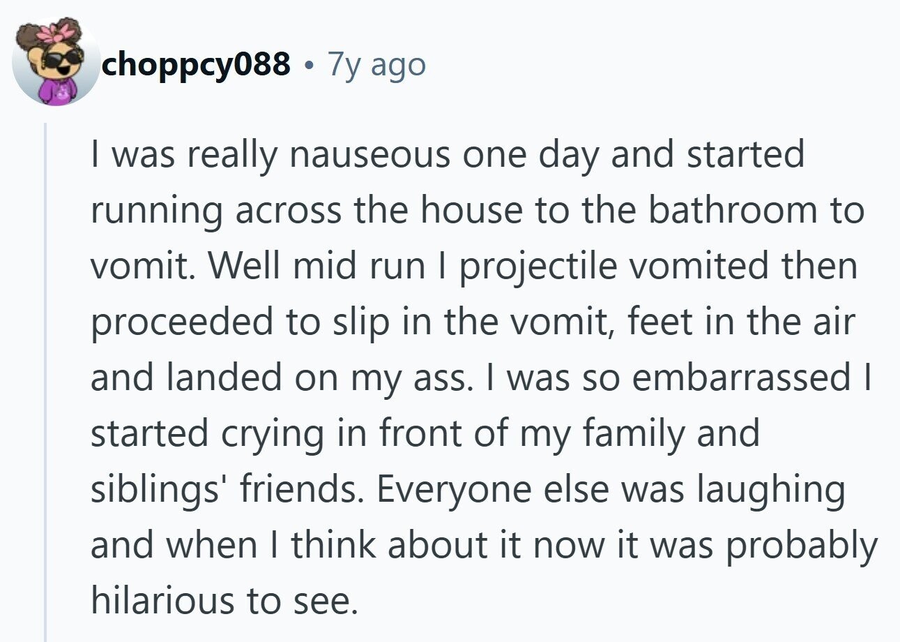 choppcy088 . 7y ago I was really nauseous one day and started running across the house to the bathroom to vomit. Well mid run I projectile vomited then proceeded to slip in the vomit, feet in the air and landed on my ass. I was so embarrassed I started crying in front of my family and siblings' friends. Everyone else was laughing and when I think about it now it was probably hilarious to see.