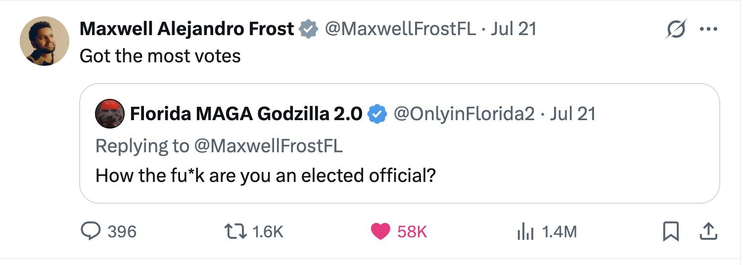 Maxwell Alejandro Frost @MaxwellFrostFL. Jul 21 ... Got the most votes Florida MAGA Godzilla 2.0 @OnlyinFlorida2.Jul 21 Replying to @MaxwellFrostFL How the fu*k are you an elected official? 396 1.6K 58K dJ 1.4M
