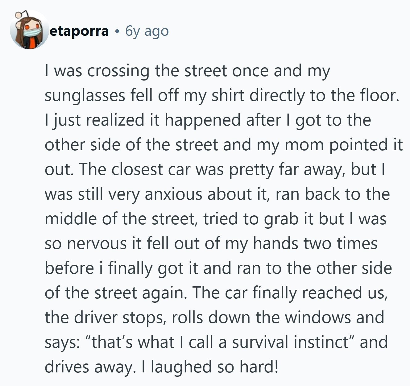 etaporra 6y ago I was crossing the street once and my sunglasses fell off my shirt directly to the floor. I just realized it happened after I got to the other side of the street and my mom pointed it out. The closest car was pretty far away, but I was still very anxious about it, ran back to the middle of the street, tried to grab it but I was so nervous it fell out of my hands two times before i finally got it and ran to the other side of the street again. The car finally reached
