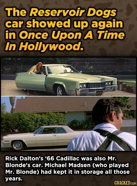 The Reservoir Dogs car showed up again in Once Upon A Time In Hollywood. WTS EST Rick Dalton's '66 Cadillac was also Mr. Blonde's car. Michael Madsen (who played Mr. Blonde) had kept it in storage all those years. CRACKED.COM