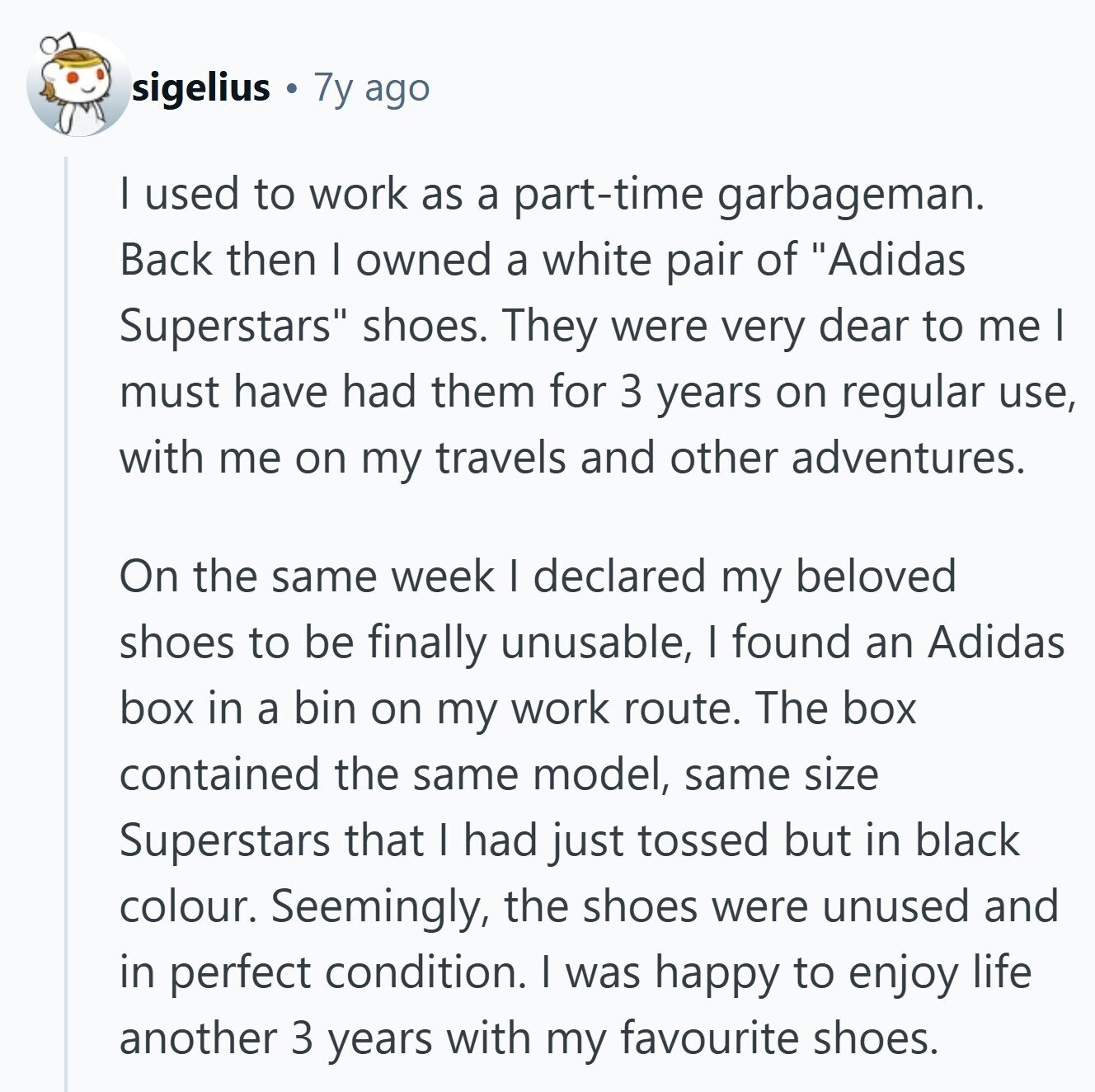 sigelius 7y ago I used to work as a part-time garbageman. Back then I owned a white pair of Adidas Superstars shoes. They were very dear to me I must have had them for 3 years on regular use, with me on my travels and other adventures. On the same week I declared my beloved shoes to be finally unusable, I found an Adidas box in a bin on my work route. The box contained the same model, same size Superstars that I had just tossed but in black colour. Seemingly, the shoes were unused and in perfect condition. I 