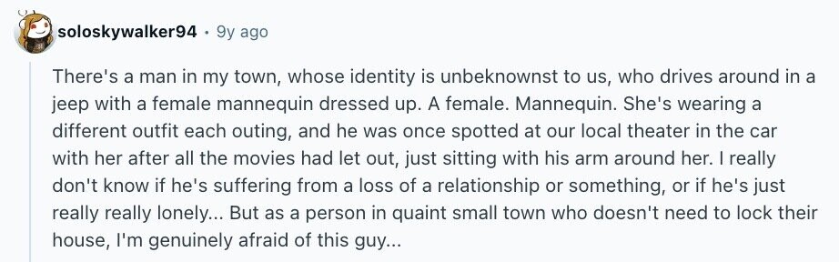 soloskywalker94 9y ago There's a man in my town, whose identity is unbeknownst to us, who drives around in a jeep with a female mannequin dressed up. A female. Mannequin. She's wearing a different outfit each outing, and he was once spotted at our local theater in the car with her after all the movies had let out, just sitting with his arm around her. I really don't know if he's suffering from a loss of a relationship or something, or if he's just really really lonely... But as a person in quaint small town who doesn't need to lock