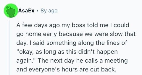 AsaEx . 8y ago A few days ago my boss told me I could go home early because we were slow that day. I said something along the lines of okay, as long as this didn't happen again. The next day he calls a meeting and everyone's hours are cut back.