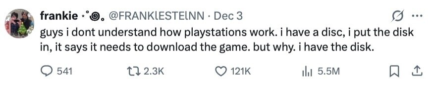 frankie O @FRANKLESTEINN Dec 3 ... guys i dont understand how playstations work. i have a disc, i put the disk in, it says it needs to download the game. but why. i have the disk. 541 2.3K 121K 5.5M