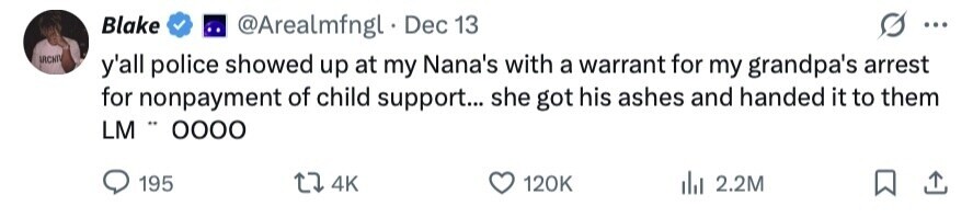 Blake @Arealmfngl Dec 13 ... IRCHIV y'all police showed up at my Nana's with a warrant for my grandpa's arrest for nonpayment of child support... she got his ashes and handed it to them LM .. ОООО 195 4K 120K 2.2M 