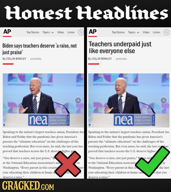 Honest Headlines AP Top Stories Topics Video AP Listen Top Stories Topics Video Listen Biden deserve'a Teachers underpaid just says teachers raise, not just praise' like everyone else By COLLIN BINKLEY yesterday By COLLIN BINKLEY yesterday nea NATIONAL nea NATIONAL EDUCATION EDUCATION ASSOCIATION ASSOCIATION Speaking to the nation's largest teachers union. President Joe Speaking to the nation's largest teachers union, President Joe Biden said Friday that the pandemic has given America's Biden said Friday that the pandemic has given America's parents the ultimate education on the challenges of the parents the ultimate education on the challenges of the teaching profession. But even more, he