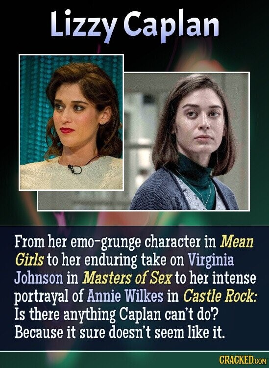 Lizzy Caplan From her emo-grunge character in Mean Girls to her enduring take on Virginia Johnson in Masters of Sex to her intense portrayal of Annie Wilkes in Castle Rock: Is there anything Caplan can't do? Because it sure doesn't seem like it. CRACKED.COM
