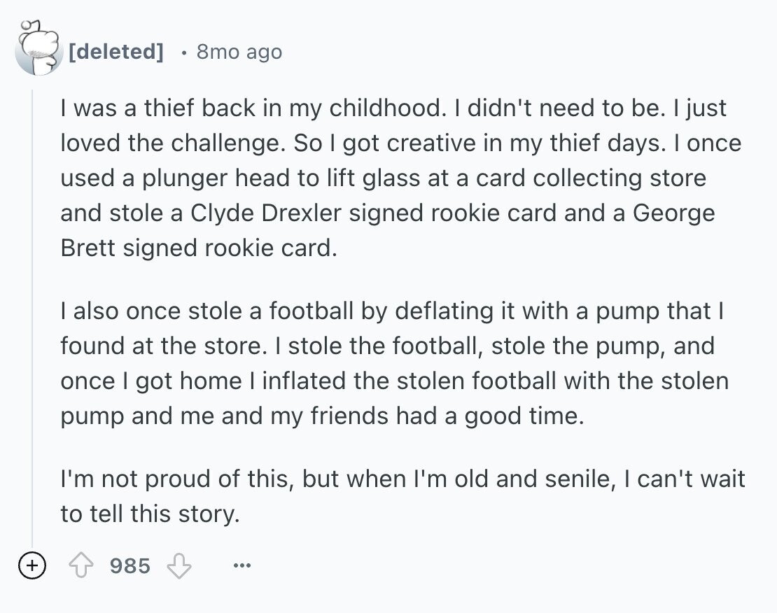 8mo ago I was a thief back in my childhood. I didn't need to be. I just loved the challenge. So I got creative in my thief days. I once used a plunger head to lift glass at a card collecting store and stole a Clyde Drexler signed rookie card and a George Brett signed rookie card. I also once stole a football by deflating it with a pump that I found at the store. I stole the football, stole the pump, and once I got home I inflated the stolen football with the stolen pump and me and