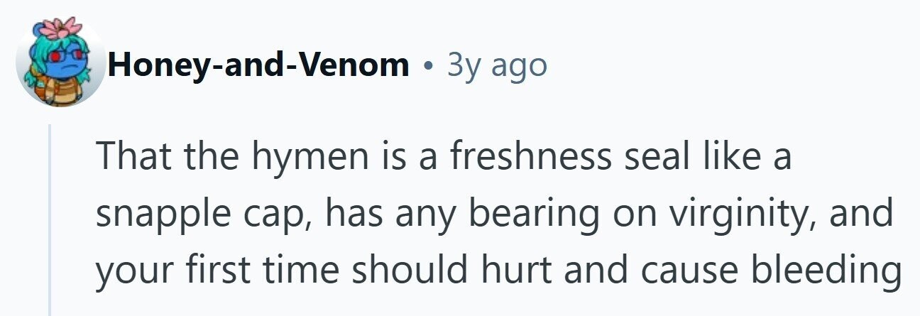 Honey-and-Venom . 3y ago That the hymen is a freshness seal like a snapple cap, has any bearing on virginity, and your first time should hurt and cause bleeding