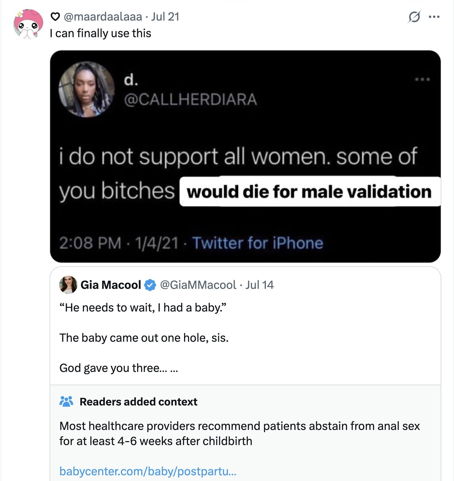 @maardaalaaa . Jul 21 G ... I can finally use this d. @CALLHERDIARA i do not support all women. some of you bitches would die for male validation 2:08 PM 1/4/21 Twitter for iPhone Gia Macool @GiaMMacool Jul 14 He needs to wait, I had a baby. The baby came out one hole, sis. God gave you three... ... Readers added context Most healthcare providers recommend patients abstain from anal sex for at least 4-6 weeks after childbirth babycenter.com/baby/postpartu...