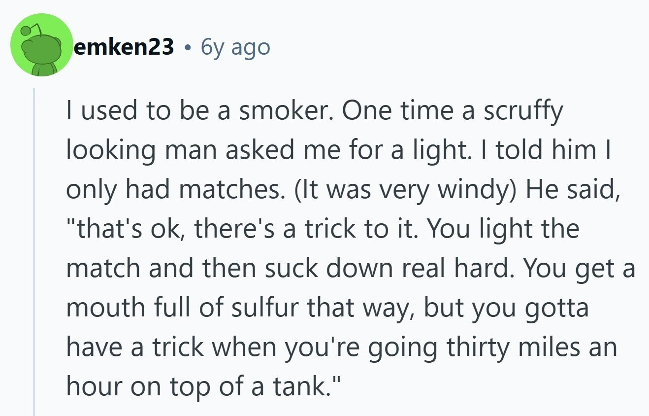 emken23 . 6y ago I used to be a smoker. One time a scruffy looking man asked me for a light. I told him I only had matches. (It was very windy) Не said, that's ok, there's a trick to it. You light the match and then suck down real hard. You get a mouth full of sulfur that way, but you gotta have a trick when you're going thirty miles an hour on top of a tank.