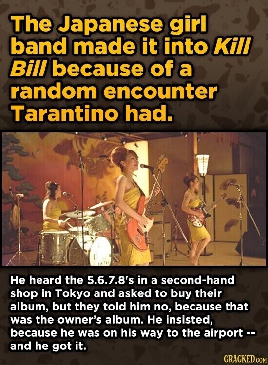 The Japanese girl band made it into Kill Bill because of a random encounter Tarantino had. Не heard the 5.6.7.8's in a second-hand shop in Tokyo and asked to buy their album, but they told him no, because that was the owner's album. Не insisted, because he was on his way to the airport -- and he got it. CRACKED.COM