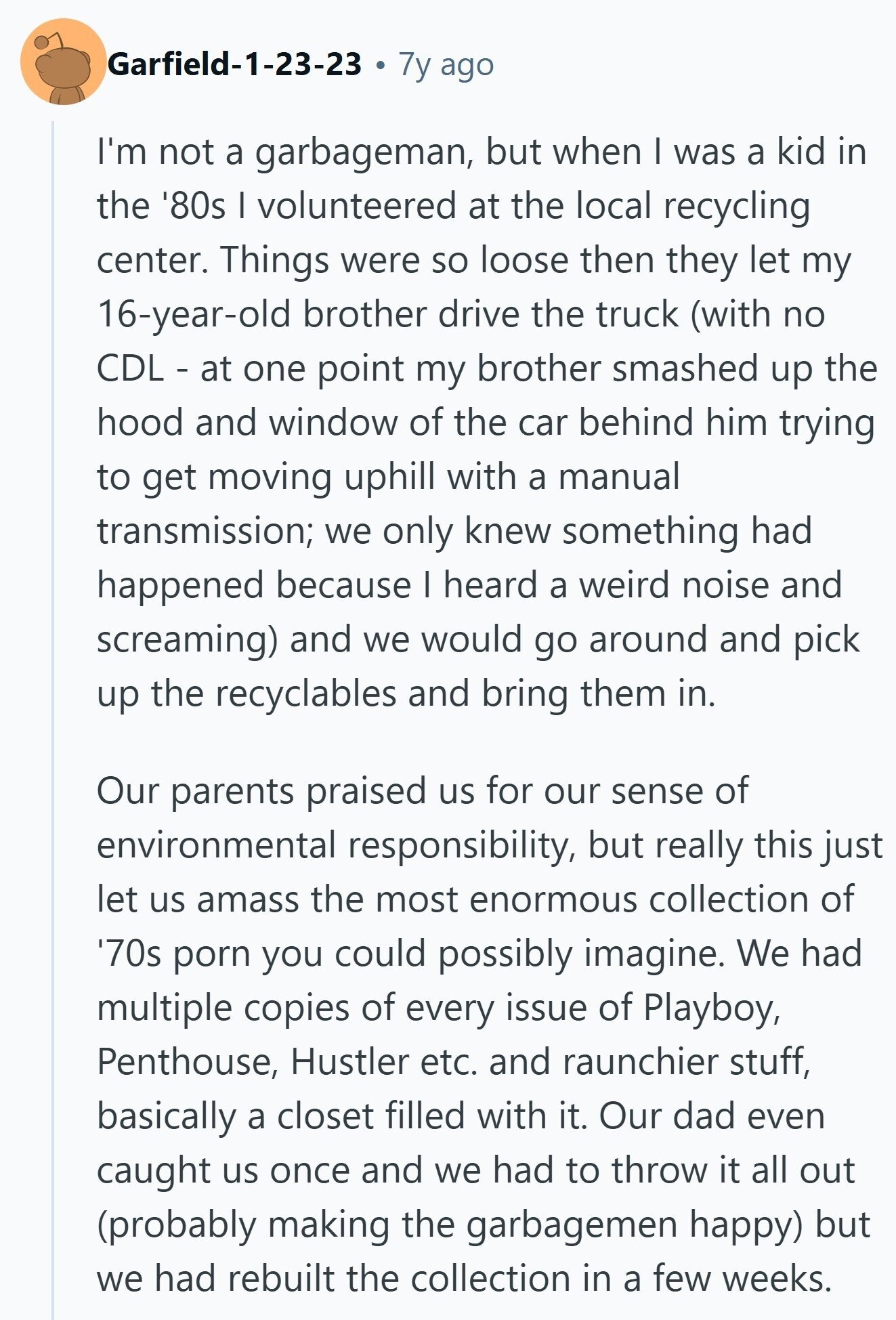 Garfield-1-23-23 7y ago I'm not a garbageman, but when I was a kid in the '80s I volunteered at the local recycling center. Things were so loose then they let my 16-year-old brother drive the truck (with no CDL - at one point my brother smashed up the hood and window of the car behind him trying to get moving uphill with a manual transmission; we only knew something had happened because I heard a weird noise and screaming) and we would go around and pick up the recyclables and bring them in. Our parents praised us for our sense of environmental 