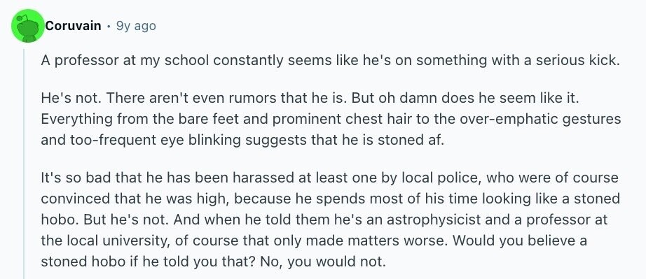 Coruvain 9y ago A professor at my school constantly seems like he's on something with a serious kick. He's not. There aren't even rumors that he is. But oh damn does he seem like it. Everything from the bare feet and prominent chest hair to the over-emphatic gestures and too-frequent eye blinking suggests that he is stoned af. It's so bad that he has been harassed at least one by local police, who were of course convinced that he was high, because he spends most of his time looking like a stoned hobo. But he's not. And when he told