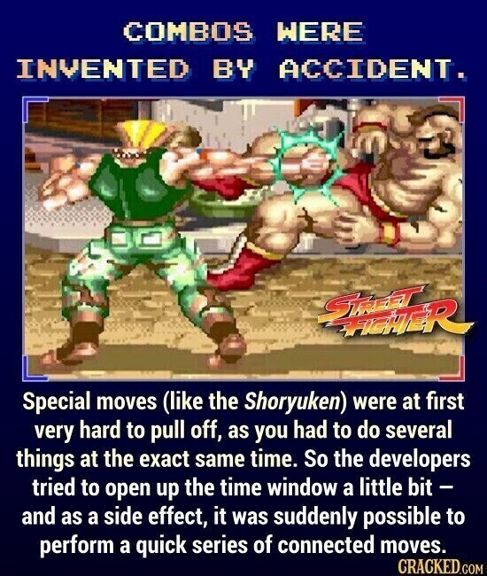 COMBOS WERE INVENTED BY ACCIDENT. STREET FIGHTER Special moves (like the Shoryuken) were at first very hard to pull off, as you had to do several things at the exact same time. So the developers tried to open up the time window a little bit - and as a side effect, it was suddenly possible to perform a quick series of connected moves. CRACKED.COM