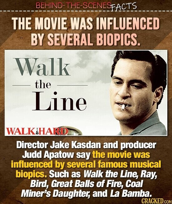 BEHIND-THE-SCENES FACTS THE MOVIE WAS INFLUENCED BY SEVERAL BIOPICS. Walk the Line WALK/HARD Director Jake Kasdan and producer Judd Apatow say the movie was influenced by several famous musical biopics. Such as Walk the Line, Ray, Bird, Great Balls of Fire, Coal Miner's Daughter, and La Bamba. CRACKED.COM