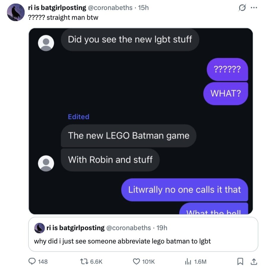 G ri is batgirlposting @coronabeths $ 15h ... ????? straight man btw Did you see the new lgbt stuff ?????? WHAT? Edited The new LEGO Batman game With Robin and stuff Litwrally no one calls it that What the للمط ri is batgirlposting @coronabeths 19h why did just see someone abbreviate lego batman to lgbt 148 6.6K 101K 1.6M 