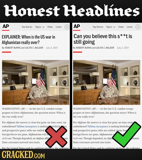 Honest Headlines AP AP Top Stories Topics Video Listen Top Stories Topics Video Listen EXPLAINER: When is the US Can war in you believe this S is Afghanistan really over? still going By ROBERT BURNS and LOLITA c. BALDOR July 2,2021 By ROBERT BURNS and LOLITA C. BALDOR 2,2,2021 WASHINGTON (AP) As the last U.S. combat troops WASHINGTON (AP) - As the last U.S. combat troops prepare to leave Afghanistan, the question arises: When is prepare to leave Afghanistan, the question arises: When is the war really over? the war really over? For Afghans the answer is clear but grim: no time soon. An For Afghans