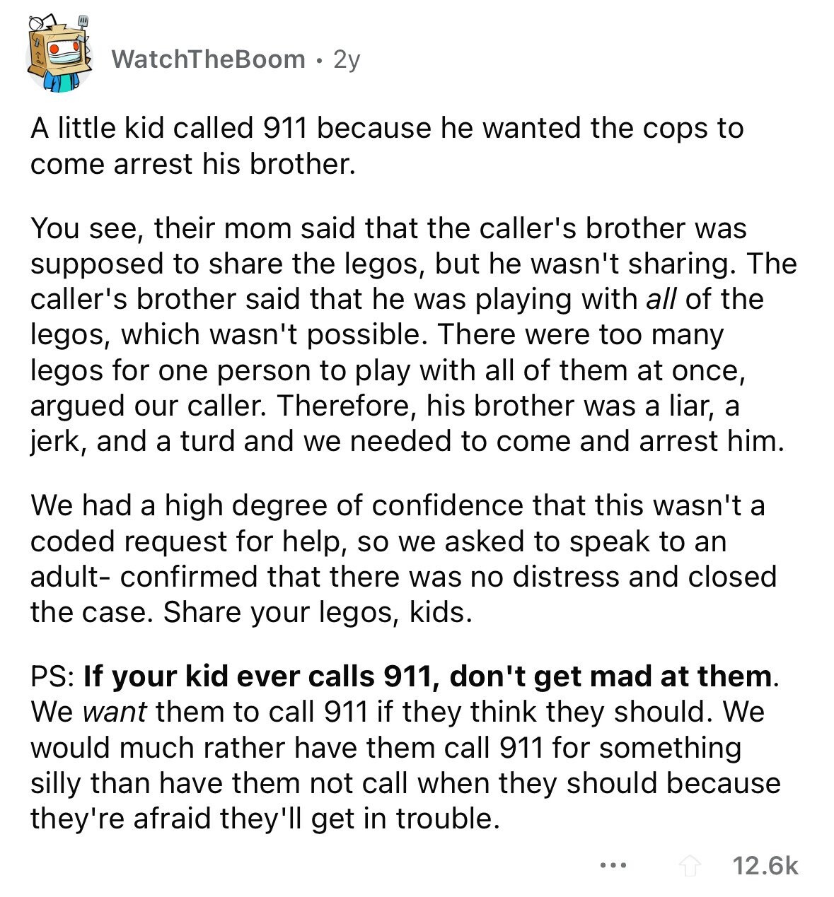 WatchTheBoom 2y A little kid called 911 because he wanted the cops to come arrest his brother. You see, their mom said that the caller's brother was supposed to share the legos, but he wasn't sharing. The caller's brother said that he was playing with all of the legos, which wasn't possible. There were too many legos for one person to play with all of them at once, argued our caller. Therefore, his brother was a liar, a jerk, and a turd and we needed to come and arrest him. We had a high degree of confidence that this wasn't
