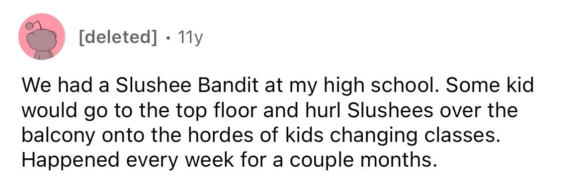 11y We had a Slushee Bandit at my high school. Some kid would go to the top floor and hurl Slushees over the balcony onto the hordes of kids changing classes. Happened every week for a couple months.