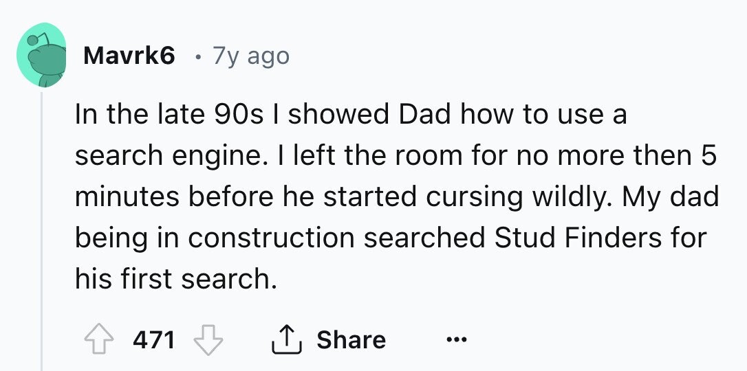 Mavrk6 7y ago In the late 90s I showed Dad how to use a search engine. I left the room for no more then 5 minutes before he started cursing wildly. My dad being in construction searched Stud Finders for his first search. 471 Share ... 