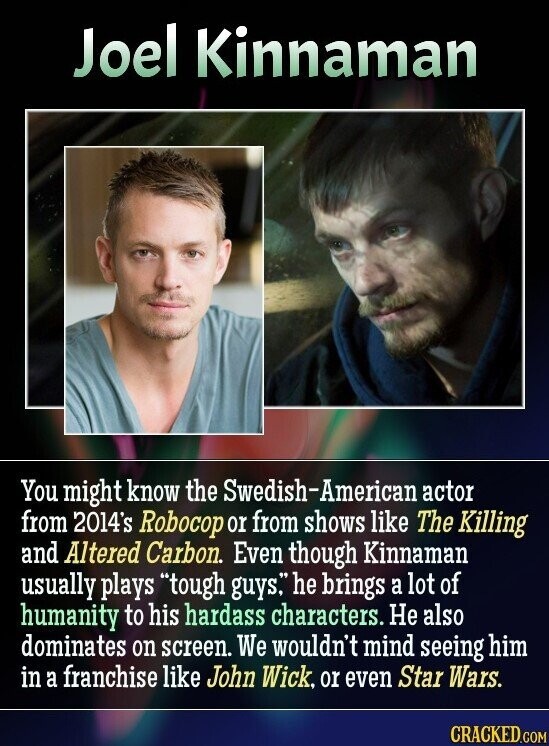 Joel Kinnaman You might know the Swedish-American actor from 2014's Robocop or from shows like The Killing and Altered Carbon. Even though Kinnaman usually plays tough guys. he brings a lot of humanity to his hardass characters. Не also dominates on screen. We wouldn't mind seeing him in a franchise like John Wick, or even Star Wars. CRACKED.COM