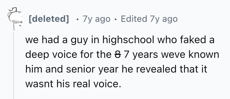 7y ago . Edited 7y ago we had a guy in highschool who faked a deep voice for the do 7 years weve known him and senior year he revealed that it wasnt his real voice.