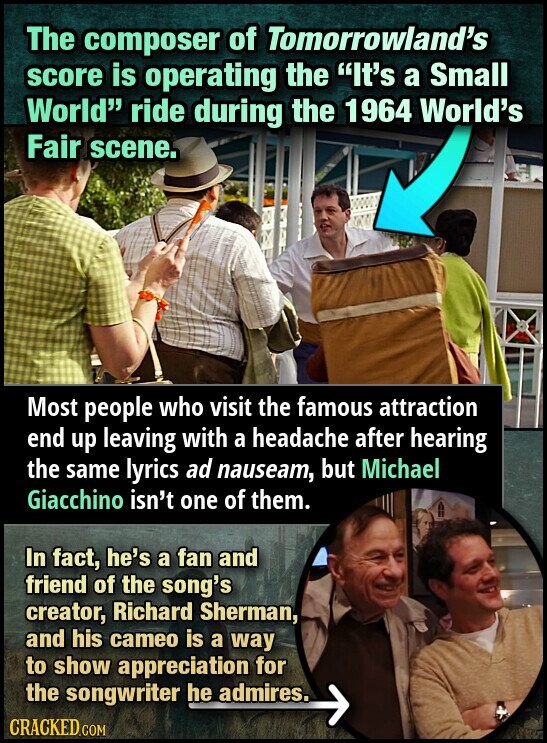 The composer of Tomorrowland's score is operating the It's a Small World ride during the 1964 World's Fair scene. Most people who visit the famous attraction end up leaving with a headache after hearing the same lyrics ad nauseam, but Michael Giacchino isn't one of them. In fact, he's a fan and friend of the song's creator, Richard Sherman, and his cameo is a way to show appreciation for the songwriter he admires. CRACKED.COM