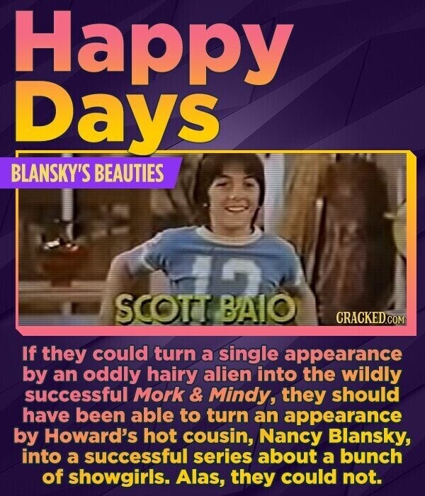 Happy Days BLANSKY'S BEAUTIES CRACKED.COM If they could turn a single appearance by an oddly hairy alien into the wildly successful Mork & Mindy, they should have been able to turn an appearance by Howard's hot cousin, Nancy Blansky, into a successful series about a bunch of showgirls. Alas, they could not.