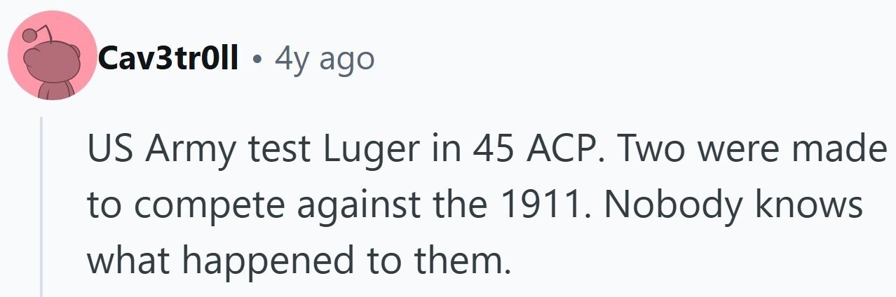 Cav3tr0ll 4y ago US Army test Luger in 45 ACP. Two were made to compete against the 1911. Nobody knows what happened to them.