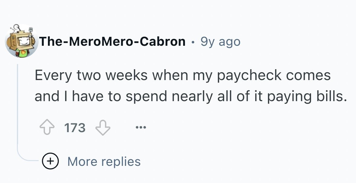 The-MeroMero-Cabron . 9y ago Every two weeks when my paycheck comes and I have to spend nearly all of it paying bills. 173 ... + More replies