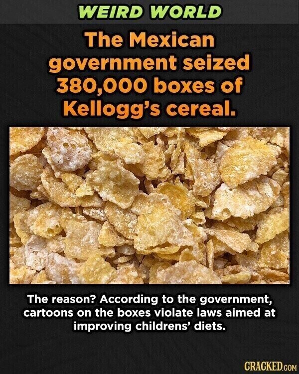 WEIRD WORLD The Mexican government seized 380,000 boxes of Kellogg's cereal. The reason? According to the government, cartoons on the boxes violate laws aimed at improving childrens' diets. CRACKED.COM