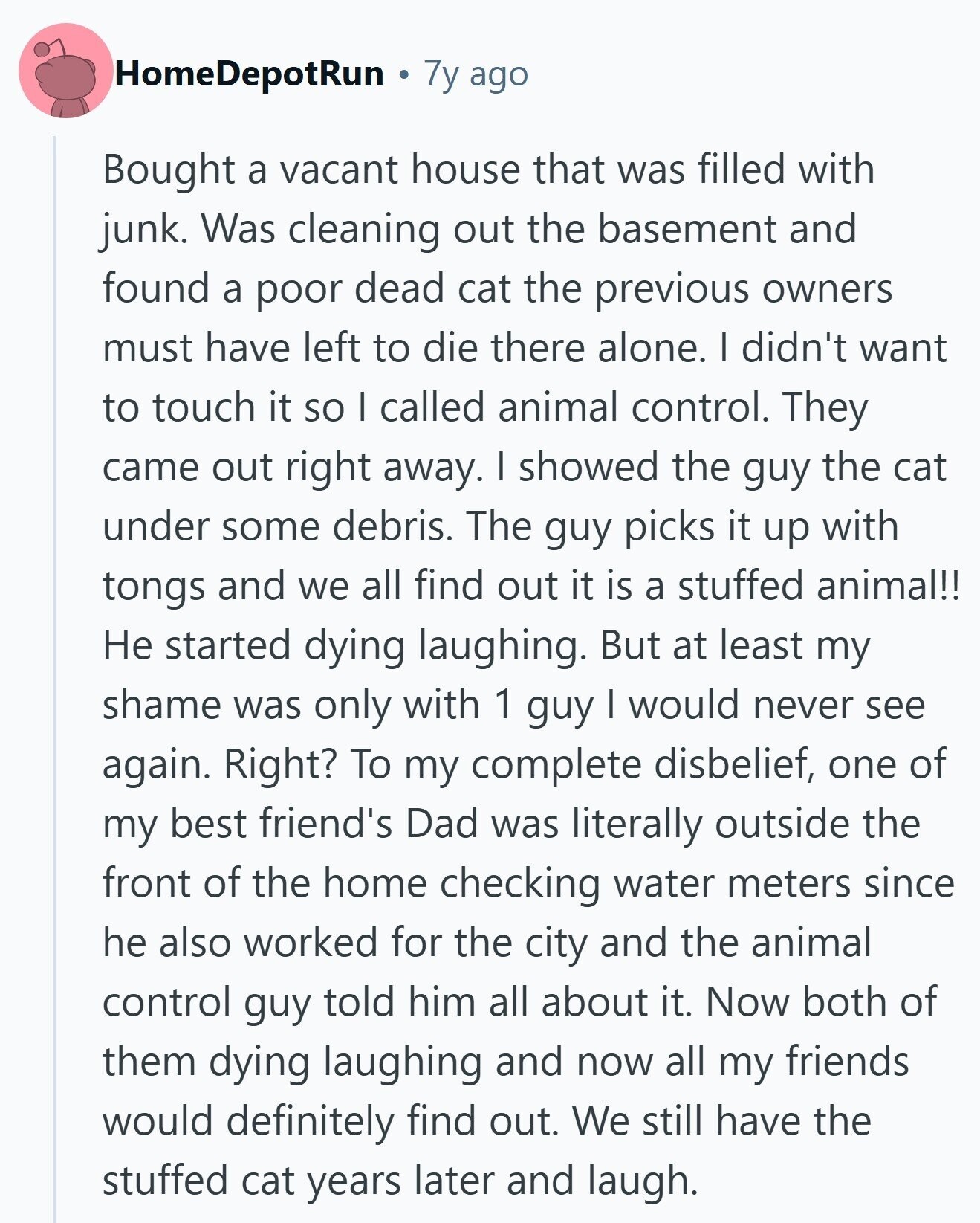 HomeDepotRun 7y ago Bought a vacant house that was filled with junk. Was cleaning out the basement and found a poor dead cat the previous owners must have left to die there alone. I didn't want to touch it so I called animal control. They came out right away. I showed the guy the cat under some debris. The guy picks it up with tongs and we all find out it is a stuffed animal!! Не started dying laughing. But at least my shame was only with 1 guy I would never see again. Right? To my complete disbelief, one