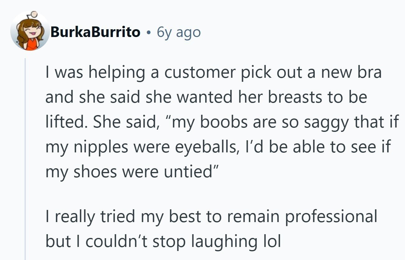 BurkaBurrito 6y ago I was helping a customer pick out a new bra and she said she wanted her breasts to be lifted. She said, my boobs are so saggy that if my nipples were eyeballs, I'd be able to see if my shoes were untied I really tried my best to remain professional but I couldn't stop laughing lol